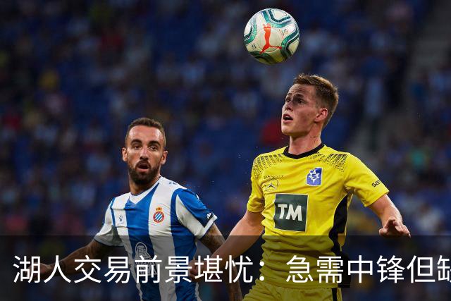 湖人交易前景堪忧：急需中锋但缺乏交易筹码